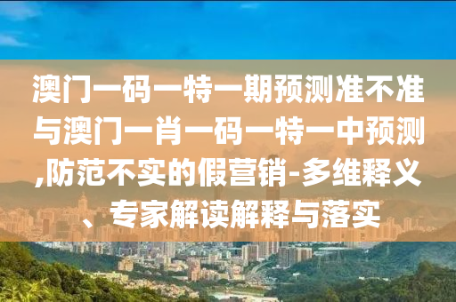 澳門一碼一特一期預(yù)測(cè)準(zhǔn)不準(zhǔn)與澳門一肖一碼一特一中預(yù)測(cè),防范不實(shí)的假營(yíng)銷-多維釋義、專家解讀解釋與落實(shí)