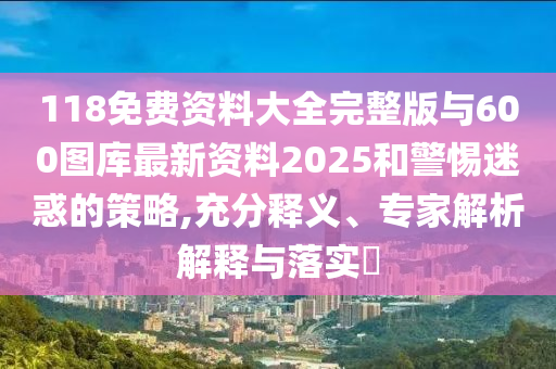 118免費資料大全完整版與600圖庫最新資料2025和警惕迷惑的策略,充分釋義、專家解析解釋與落實?
