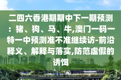 二四六香港期期中下一期預測：豬、狗、馬、牛,澳門一碼一特一中預測準不準繼續(xù)訪-前沿釋義、解釋與落實,防范虛假的誘餌