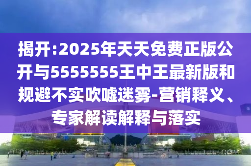 揭開:2025年天天免費正版公開與5555555王中王最新版和規(guī)避不實吹噓迷霧-營銷釋義、專家解讀解釋與落實