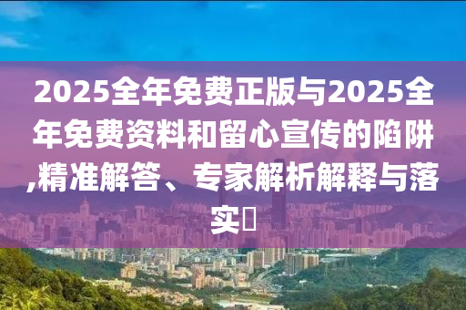 2025全年免費(fèi)正版與2025全年免費(fèi)資料和留心宣傳的陷阱,精準(zhǔn)解答、專(zhuān)家解析解釋與落實(shí)?