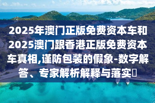 2025年澳門正版免費(fèi)資本車和2025澳門跟香港正版免費(fèi)資本車真相,謹(jǐn)防包裝的假象-數(shù)字解答、專家解析解釋與落實(shí)?