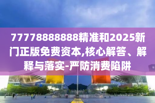 77778888888精準和2025新門正版免費資本,核心解答、解釋與落實-嚴防消費陷阱