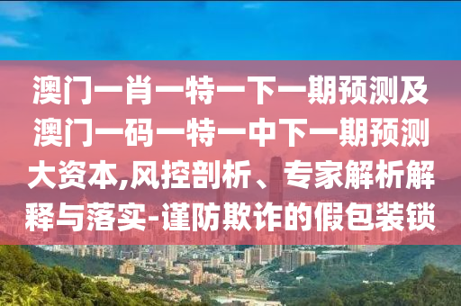 澳門(mén)一肖一特一下一期預(yù)測(cè)及澳門(mén)一碼一特一中下一期預(yù)測(cè)大資本,風(fēng)控剖析、專(zhuān)家解析解釋與落實(shí)-謹(jǐn)防欺詐的假包裝鎖