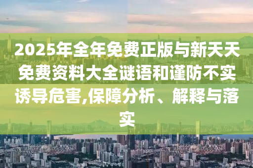 2025年全年免費(fèi)正版與新天天免費(fèi)資料大全謎語和謹(jǐn)防不實(shí)誘導(dǎo)危害,保障分析、解釋與落實(shí)