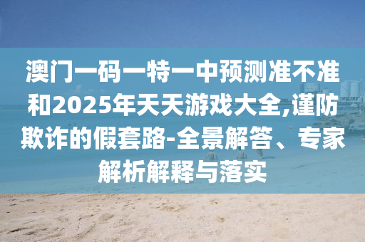 澳門一碼一特一中預(yù)測準(zhǔn)不準(zhǔn)和2025年天天游戲大全,謹(jǐn)防欺詐的假套路-全景解答、專家解析解釋與落實(shí)