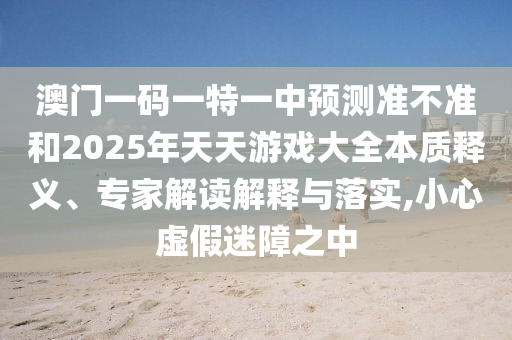 澳門一碼一特一中預(yù)測準(zhǔn)不準(zhǔn)和2025年天天游戲大全本質(zhì)釋義、專家解讀解釋與落實(shí),小心虛假迷障之中