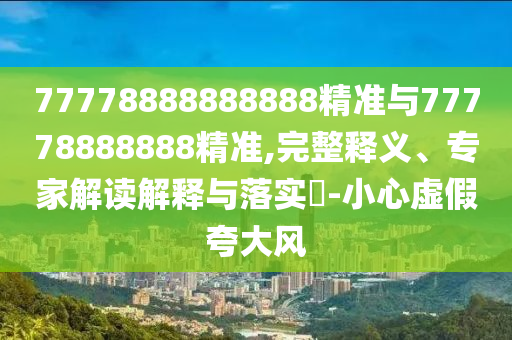77778888888888精準(zhǔn)與77778888888精準(zhǔn),完整釋義、專家解讀解釋與落實(shí)?-小心虛假夸大風(fēng)