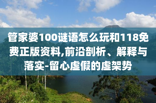 管家婆100謎語怎么玩和118免費正版資料,前沿剖析、解釋與落實-留心虛假的虛架勢