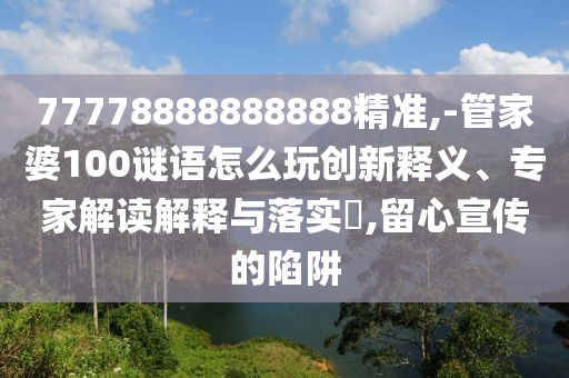 77778888888888精準(zhǔn),-管家婆100謎語(yǔ)怎么玩創(chuàng)新釋義、專(zhuān)家解讀解釋與落實(shí)?,留心宣傳的陷阱