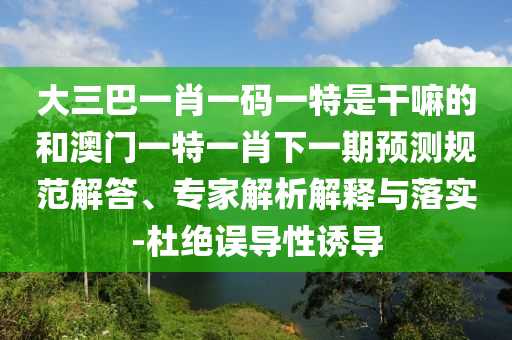 大三巴一肖一碼一特是干嘛的和澳門一特一肖下一期預(yù)測(cè)規(guī)范解答、專家解析解釋與落實(shí)-杜絕誤導(dǎo)性誘導(dǎo)