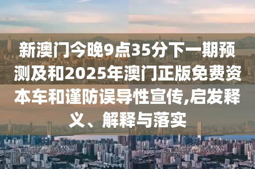 新澳門今晚9點35分下一期預(yù)測及和2025年澳門正版免費資本車和謹(jǐn)防誤導(dǎo)性宣傳,啟發(fā)釋義、解釋與落實