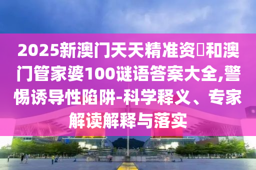 2025新澳門天天精準資枓和澳門管家婆100謎語答案大全,警惕誘導性陷阱-科學釋義、專家解讀解釋與落實
