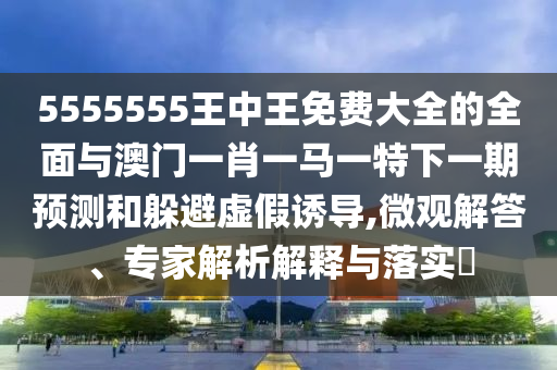 5555555王中王免費大全的全面與澳門一肖一馬一特下一期預(yù)測和躲避虛假誘導(dǎo),微觀解答、專家解析解釋與落實?