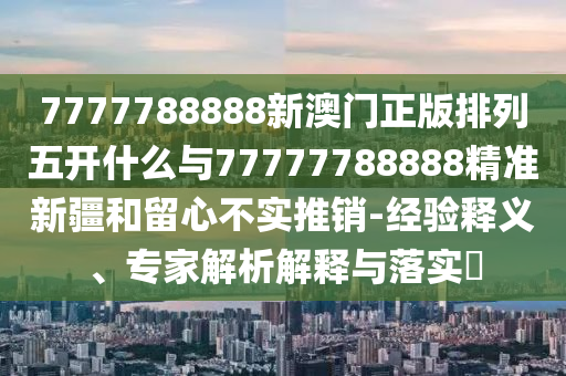 7777788888新澳門正版排列五開什么與77777788888精準新疆和留心不實推銷-經(jīng)驗釋義、專家解析解釋與落實?