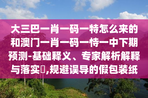 大三巴一肖一碼一特怎么來的和澳門一肖一碼一恃一中下期預(yù)測-基礎(chǔ)釋義、專家解析解釋與落實?,規(guī)避誤導(dǎo)的假包裝紙
