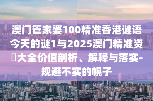 澳門管家婆100精準(zhǔn)香港謎語今天的謎1與2025澳門精準(zhǔn)資枓大全價(jià)值剖析、解釋與落實(shí)-規(guī)避不實(shí)的幌子