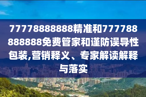 77778888888精準(zhǔn)和777788888888免費(fèi)管家和謹(jǐn)防誤導(dǎo)性包裝,營(yíng)銷釋義、專家解讀解釋與落實(shí)