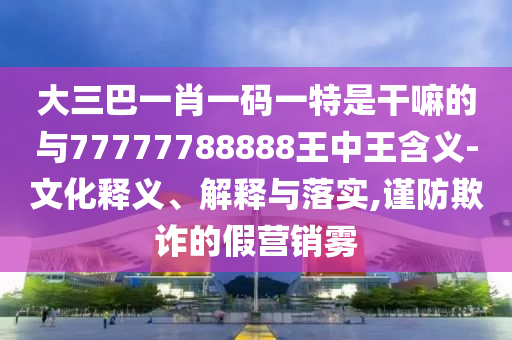 大三巴一肖一碼一特是干嘛的與77777788888王中王含義-文化釋義、解釋與落實,謹(jǐn)防欺詐的假營銷霧