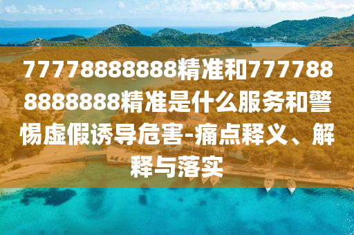 77778888888精準和7777888888888精準是什么服務(wù)和警惕虛假誘導(dǎo)危害-痛點釋義、解釋與落實