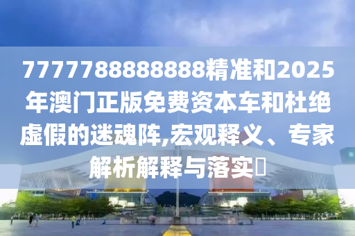 7777788888888精準(zhǔn)和2025年澳門正版免費(fèi)資本車和杜絕虛假的迷魂陣,宏觀釋義、專家解析解釋與落實(shí)?