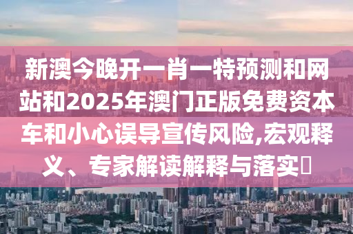新澳今晚開(kāi)一肖一特預(yù)測(cè)和網(wǎng)站和2025年澳門正版免費(fèi)資本車和小心誤導(dǎo)宣傳風(fēng)險(xiǎn),宏觀釋義、專家解讀解釋與落實(shí)?