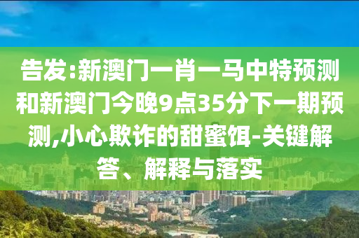 告發(fā):新澳門一肖一馬中特預(yù)測和新澳門今晚9點(diǎn)35分下一期預(yù)測,小心欺詐的甜蜜餌-關(guān)鍵解答、解釋與落實(shí)