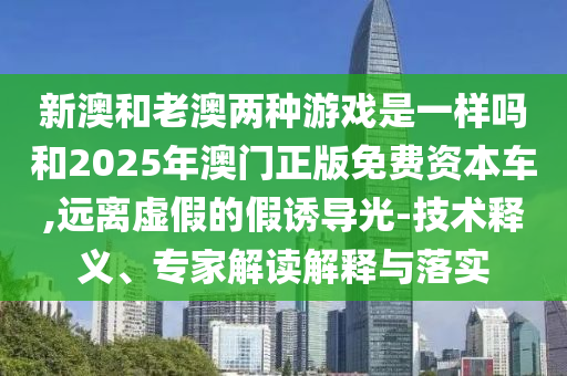 新澳和老澳兩種游戲是一樣嗎和2025年澳門正版免費(fèi)資本車,遠(yuǎn)離虛假的假誘導(dǎo)光-技術(shù)釋義、專家解讀解釋與落實