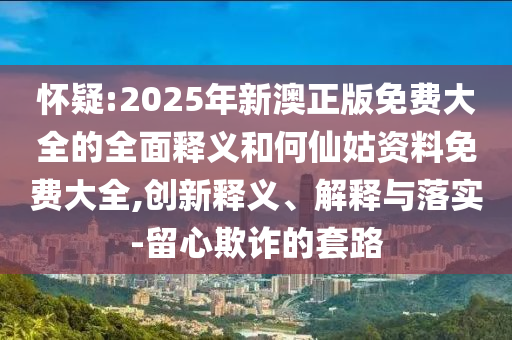 懷疑:2025年新澳正版免費大全的全面釋義和何仙姑資料免費大全,創(chuàng)新釋義、解釋與落實-留心欺詐的套路
