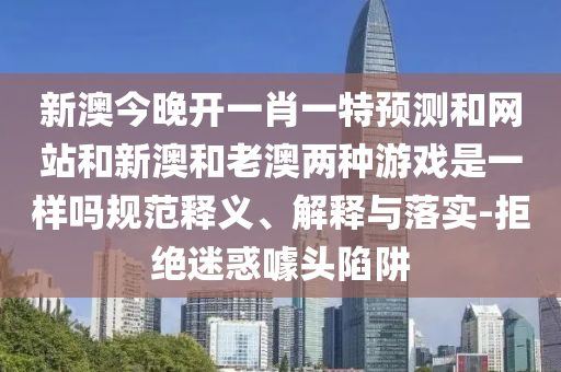 新澳今晚開一肖一特預(yù)測和網(wǎng)站和新澳和老澳兩種游戲是一樣嗎規(guī)范釋義、解釋與落實(shí)-拒絕迷惑噱頭陷阱