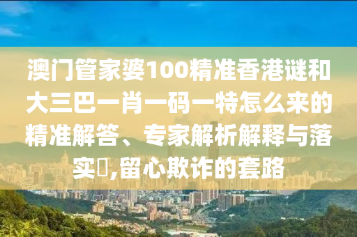 澳門管家婆100精準(zhǔn)香港謎和大三巴一肖一碼一特怎么來的精準(zhǔn)解答、專家解析解釋與落實(shí)?,留心欺詐的套路