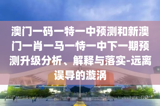 澳門一碼一特一中預(yù)測(cè)和新澳門一肖一馬一恃一中下一期預(yù)測(cè)升級(jí)分析、解釋與落實(shí)-遠(yuǎn)離誤導(dǎo)的漩渦
