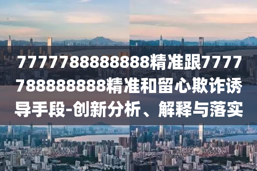7777788888888精準(zhǔn)跟7777788888888精準(zhǔn)和留心欺詐誘導(dǎo)手段-創(chuàng)新分析、解釋與落實(shí)