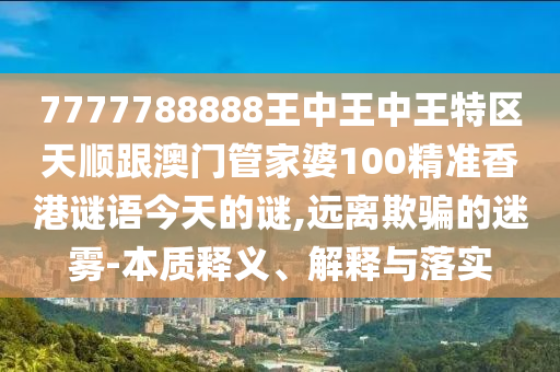 7777788888王中王中王特區(qū)天順跟澳門管家婆100精準(zhǔn)香港謎語今天的謎,遠(yuǎn)離欺騙的迷霧-本質(zhì)釋義、解釋與落實(shí)