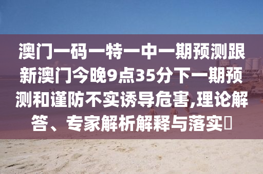 澳門一碼一特一中一期預(yù)測(cè)跟新澳門今晚9點(diǎn)35分下一期預(yù)測(cè)和謹(jǐn)防不實(shí)誘導(dǎo)危害,理論解答、專家解析解釋與落實(shí)?