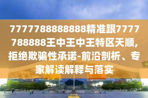 7777788888888精準跟7777788888王中王中王特區(qū)天順,拒絕欺騙性承諾-前沿剖析、專家解讀解釋與落實