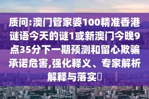 質(zhì)問(wèn):澳門(mén)管家婆100精準(zhǔn)香港謎語(yǔ)今天的謎1或新澳門(mén)今晚9點(diǎn)35分下一期預(yù)測(cè)和留心欺騙承諾危害,強(qiáng)化釋義、專家解析解釋與落實(shí)?