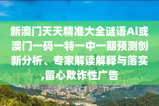 新澳門天天精準大全謎語Ai或澳門一碼一特一中一期預(yù)測創(chuàng)新分析、專家解讀解釋與落實,留心欺詐性廣告