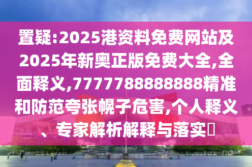 置疑:2025港資料免費(fèi)網(wǎng)站及2025年新奧正版免費(fèi)大全,全面釋義,7777788888888精準(zhǔn)和防范夸張幌子危害,個(gè)人釋義、專家解析解釋與落實(shí)?