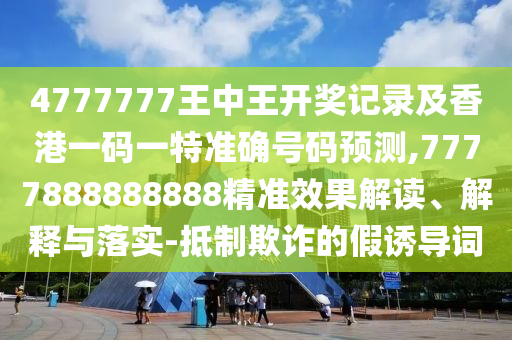 4777777王中王開獎記錄及香港一碼一特準(zhǔn)確號碼預(yù)測,7777888888888精準(zhǔn)效果解讀、解釋與落實(shí)-抵制欺詐的假誘導(dǎo)詞