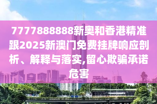 7777888888新奧和香港精準跟2025新澳門免費掛牌響應剖析、解釋與落實,留心欺騙承諾危害