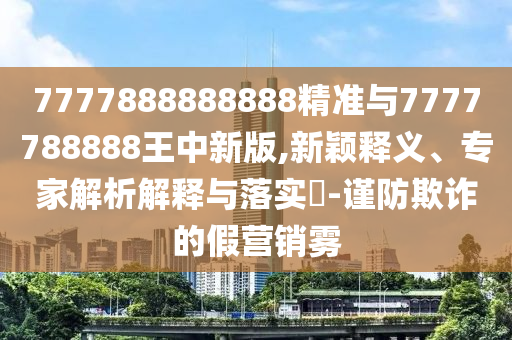 7777888888888精準與7777788888王中新版,新穎釋義、專家解析解釋與落實?-謹防欺詐的假營銷霧
