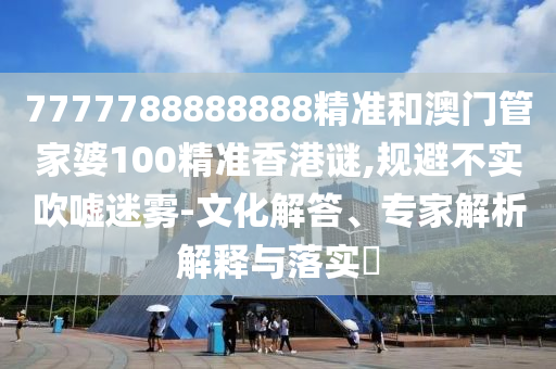 7777788888888精準(zhǔn)和澳門管家婆100精準(zhǔn)香港謎,規(guī)避不實(shí)吹噓迷霧-文化解答、專家解析解釋與落實(shí)?