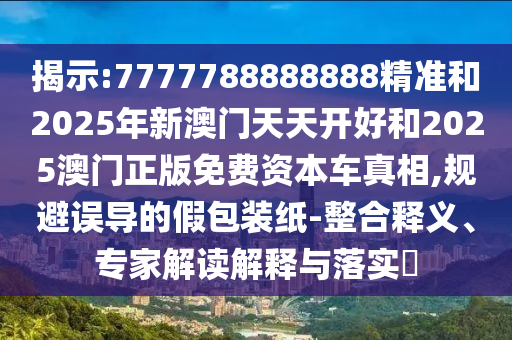揭示:7777788888888精準和2025年新澳門天天開好和2025澳門正版免費資本車真相,規(guī)避誤導(dǎo)的假包裝紙-整合釋義、專家解讀解釋與落實?
