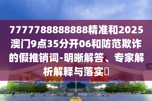 7777788888888精準(zhǔn)和2025澳門9點35分開06和防范欺詐的假推銷詞-明晰解答、專家解析解釋與落實?