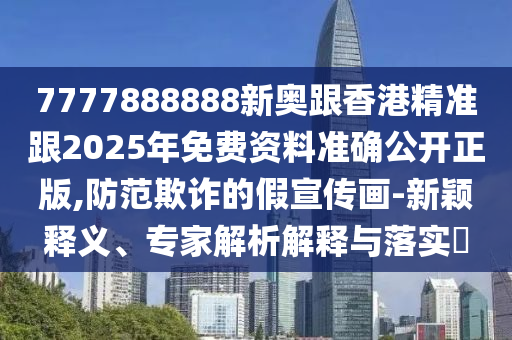7777888888新奧跟香港精準跟2025年免費資料準確公開正版,防范欺詐的假宣傳畫-新穎釋義、專家解析解釋與落實?
