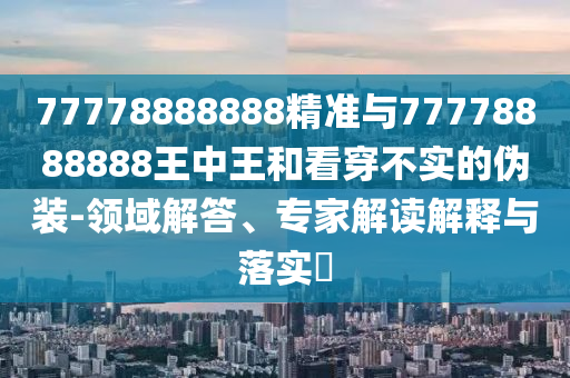 77778888888精準(zhǔn)與77778888888王中王和看穿不實的偽裝-領(lǐng)域解答、專家解讀解釋與落實?
