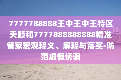 7777788888王中王中王特區(qū)天順和7777888888888精準(zhǔn)管家宏觀釋義、解釋與落實(shí)-防范虛假誘騙