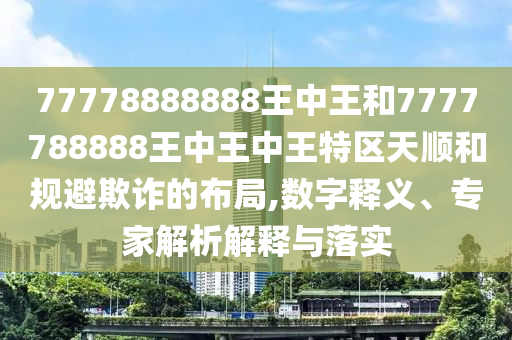 77778888888王中王和7777788888王中王中王特區(qū)天順和規(guī)避欺詐的布局,數(shù)字釋義、專家解析解釋與落實(shí)