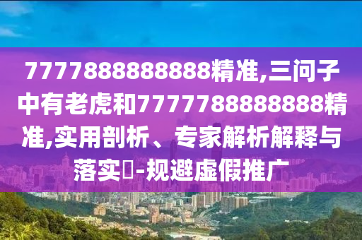 7777888888888精準(zhǔn),三問子中有老虎和7777788888888精準(zhǔn),實(shí)用剖析、專家解析解釋與落實(shí)?-規(guī)避虛假推廣